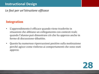 Instructional Design
Integration
• L’apprendimento è efficace quando viene trasferito in
situazioni che abbiano un collegamento con contesti reali;
quando l’alunno può dimostrare ciò che ha appreso anche in
forme di discussione-dibattito.
• Questo ha numerose ripercussioni positive sulla motivazione
perché agisce come rinforzo ai comportamenti che sono stati
appresi.
Le fasi per un’istruzione efficace
28
 