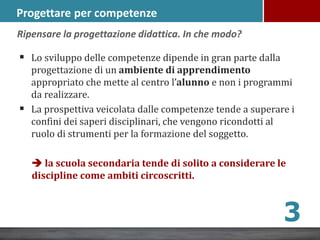 Progettare per competenze
 Lo sviluppo delle competenze dipende in gran parte dalla
progettazione di un ambiente di apprendimento
appropriato che mette al centro l’alunno e non i programmi
da realizzare.
 La prospettiva veicolata dalle competenze tende a superare i
confini dei saperi disciplinari, che vengono ricondotti al
ruolo di strumenti per la formazione del soggetto.
 la scuola secondaria tende di solito a considerare le
discipline come ambiti circoscritti.
Ripensare la progettazione didattica. In che modo?
3
 