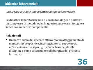 La didattica laboratoriale non è una metodologia: è piuttosto
un complesso di metodologie. In questo senso essa raccoglie e
sintetizza numerose componenti:
Relazionali
 Un nuovo ruolo del docente attraverso un atteggiamento di
mentorship propositiva, incoraggiante, di supporto ad
un’esperienza che si prefigura come trasversale alle
discipline e come costruzione collaborativa del processo
formativo.
36
Impiegare in classe una didattica di tipo laboratoriale
Didattica laboratoriale
 