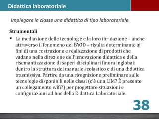 Strumentali
 La mediazione delle tecnologie e la loro ibridazione – anche
attraverso il fenomeno del BYOD – risulta determinante ai
fini di una costruzione e realizzazione di prodotti che
vadano nella direzione dell’innovazione didattica e della
risemantizzazione di saperi disciplinari finora inglobati
dentro la struttura del manuale scolastico e di una didattica
trasmissiva. Partire da una ricognizione preliminare sulle
tecnologie disponibili nelle classi (c’è una LIM? È presente
un collegamento wifi?) per progettare situazioni e
configurazioni ad hoc della Didattica Laboratoriale.
38
Impiegare in classe una didattica di tipo laboratoriale
Didattica laboratoriale
 
