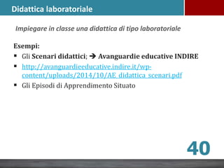 Esempi:
 Gli Scenari didattici;  Avanguardie educative INDIRE
 http://avanguardieeducative.indire.it/wp-
content/uploads/2014/10/AE_didattica_scenari.pdf
 Gli Episodi di Apprendimento Situato
40
Impiegare in classe una didattica di tipo laboratoriale
Didattica laboratoriale
 