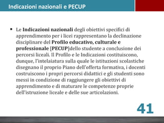Indicazioni nazionali e PECUP
 Le Indicazioni nazionali degli obiettivi specifici di
apprendimento per i licei rappresentano la declinazione
disciplinare del Profilo educativo, culturale e
professionale [PECUP]dello studente a conclusione dei
percorsi liceali. Il Profilo e le Indicazioni costituiscono,
dunque, l’intelaiatura sulla quale le istituzioni scolastiche
disegnano il proprio Piano dell’offerta formativa, i docenti
costruiscono i propri percorsi didattici e gli studenti sono
messi in condizione di raggiungere gli obiettivi di
apprendimento e di maturare le competenze proprie
dell’istruzione liceale e delle sue articolazioni.
41
 