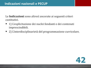 Le Indicazioni sono altresì ancorate ai seguenti criteri
costitutivi.
 1) L’esplicitazione dei nuclei fondanti e dei contenuti
imprescindibili.
 2) L’interdisciplinarietà del programmazione curricolare.
Indicazioni nazionali e PECUP
42
 