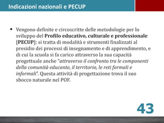 Vengono definite e circoscritte delle metodologie per lo
sviluppo del Profilo educativo, culturale e professionale
[PECUP]: si tratta di modalità e strumenti finalizzati al
presidio dei processi di insegnamento e di apprendimento, e
di cui la scuola si fa carico attraverso la sua capacità
progettuale anche “attraverso il confronto tra le componenti
della comunità educante, il territorio, le reti formali e
informali”. Questa attività di progettazione trova il suo
sbocco naturale nel POF.
43
Indicazioni nazionali e PECUP
 
