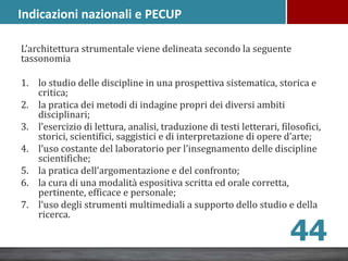 L’architettura strumentale viene delineata secondo la seguente
tassonomia
1. lo studio delle discipline in una prospettiva sistematica, storica e
critica;
2. la pratica dei metodi di indagine propri dei diversi ambiti
disciplinari;
3. l’esercizio di lettura, analisi, traduzione di testi letterari, filosofici,
storici, scientifici, saggistici e di interpretazione di opere d’arte;
4. l’uso costante del laboratorio per l’insegnamento delle discipline
scientifiche;
5. la pratica dell’argomentazione e del confronto;
6. la cura di una modalità espositiva scritta ed orale corretta,
pertinente, efficace e personale;
7. l‘uso degli strumenti multimediali a supporto dello studio e della
ricerca.
44
Indicazioni nazionali e PECUP
 
