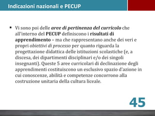  Vi sono poi delle aree di pertinenza del curricolo che
all’interno del PECUP definiscono i risultati di
apprendimento – ma che rappresentano anche dei veri e
propri obiettivi di processo per quanto riguarda la
progettazione didattica delle istituzioni scolastiche (e, a
discesa, dei dipartimenti disciplinari e/o dei singoli
insegnanti). Queste 5 aree curricolari di declinazione degli
apprendimenti costituiscono un esclusivo spazio d’azione in
cui conoscenze, abilità e competenze concorrono alla
costruzione unitaria della cultura liceale.
45
Indicazioni nazionali e PECUP
 