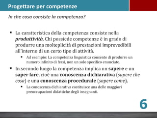 Progettare per competenze
 La caratteristica della competenza consiste nella
produttività. Chi possiede competenze è in grado di
produrre una molteplicità di prestazioni imprevedibili
all’interno di un certo tipo di attività.
 Ad esempio: La competenza linguistica consente di produrre un
numero infinito di frasi, non un solo specifico enunciato.
 In secondo luogo la competenza implica un sapere e un
saper fare, cioè una conoscenza dichiarativa (sapere che
cosa) e una conoscenza procedurale (sapere come).
 La conoscenza dichiarativa costituisce una delle maggiori
preoccupazioni didattiche degli insegnanti.
6
In che cosa consiste la competenza?
 