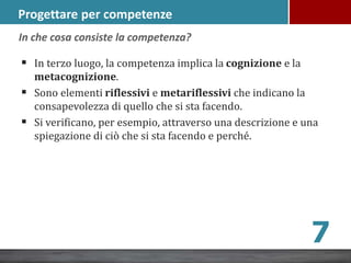 Progettare per competenze
 In terzo luogo, la competenza implica la cognizione e la
metacognizione.
 Sono elementi riflessivi e metariflessivi che indicano la
consapevolezza di quello che si sta facendo.
 Si verificano, per esempio, attraverso una descrizione e una
spiegazione di ciò che si sta facendo e perché.
7
In che cosa consiste la competenza?
 