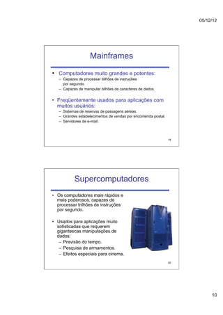 05/12/12




                    Mainframes

•  Computadores muito grandes e potentes:
   –  Capazes de processar bilhões de instruções
      por segundo.
   –  Capazes de manipular bilhões de caracteres de dados.


•  Freqüentemente usados para aplicações com
   muitos usuários:
   –  Sistemas de reservas de passagens aéreas.
   –  Grandes estabelecimentos de vendas por encomenda postal.
   –  Servidores de e-mail.



                                                                 19




           Supercomputadores
•  Os computadores mais rápidos e
   mais poderosos, capazes de
   processar trilhões de instruções
   por segundo.

•  Usados para aplicações muito
   sofisticadas que requerem
   gigantescas manipulações de
   dados:
    –  Previsão do tempo.
    –  Pesquisa de armamentos.
    –  Efeitos especiais para cinema.
                                                                 20




                                                                           10
 