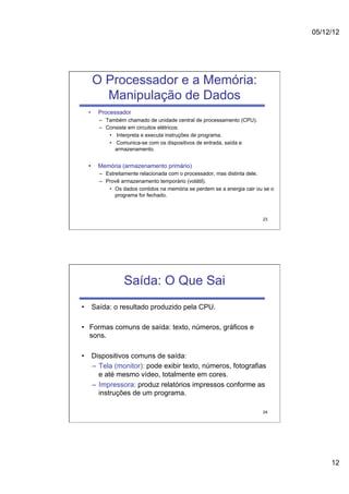 05/12/12




       O Processador e a Memória:
         Manipulação de Dados
  •    Processador
        –  Também chamado de unidade central de processamento (CPU).
        –  Consiste em circuitos elétricos:
            •  Interpreta e executa instruções de programa.
            •  Comunica-se com os dispositivos de entrada, saída e
               armazenamento.


  •    Memória (armazenamento primário)
        –  Estreitamente relacionada com o processador, mas distinta dele.
        –  Provê armazenamento temporário (volátil).
            •  Os dados contidos na memória se perdem se a energia cair ou se o
               programa for fechado.



                                                                          23




                  Saída: O Que Sai
•  Saída: o resultado produzido pela CPU.

•  Formas comuns de saída: texto, números, gráficos e
   sons.

•  Dispositivos comuns de saída:
   –  Tela (monitor): pode exibir texto, números, fotografias
      e até mesmo vídeo, totalmente em cores.
   –  Impressora: produz relatórios impressos conforme as
      instruções de um programa.

                                                                          24




                                                                                       12
 