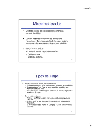 05/12/12




                Microprocessador
     •  Unidade central de processamento impressa
        em chip de silício.

     •  Contém dezenas de milhões de minúsculos
        transistores (Comutadores eletrônicos que podem
        permitir ou não a passagem de corrente elétrica).

     •  Componentes-chave:
         –  Unidade central de processamento.
         –  Registradores.
         –  Clock do sistema.
                                                                  31




                   Tipos de Chips
•     A Intel produz uma família de processadores:
      –  Processadores Core 2 na maioria dos PCs atuais (ano de 2010)
      –  Processadores Dual Core ou Atom vendidos para PCs ou
         Netbooks de baixo custo.
      –  Processadores Quad Core para estações de trabalho high-end e
         servidores de rede.

•  Outros processadores:
    –  A Cyrix e a AMD produzem microprocessadores compatíveis
       com Intel.
    –  Chips PowerPC são usados principalmente em computadores
       Macintosh.
    –  O microprocessador Alpha, da Compaq, é usado em servidores
       high-end.


                                                                  32




                                                                             16
 