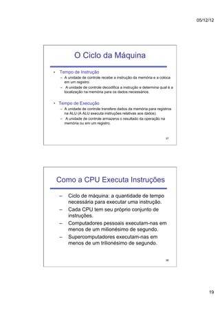 05/12/12




              O Ciclo da Máquina
•    Tempo de Instrução
      –  A unidade de controle recebe a instrução da memória e a coloca
         em um registro.
      –  A unidade de controle decodifica a instrução e determina qual é a
         localização na memória para os dados necessários.


•  Tempo de Execução
      –  A unidade de controle transfere dados da memória para registros
         na ALU (A ALU executa instruções relativas aos dados).
      –  A unidade de controle armazena o resultado da operação na
         memória ou em um registro.



                                                                     37




     Como a CPU Executa Instruções

     –    Ciclo de máquina: a quantidade de tempo
          necessária para executar uma instrução.
     –    Cada CPU tem seu próprio conjunto de
          instruções.
     –    Computadores pessoais executam-nas em
          menos de um milionésimo de segundo.
     –    Supercomputadores executam-nas em
          menos de um trilionésimo de segundo.


                                                                     38




                                                                                  19
 
