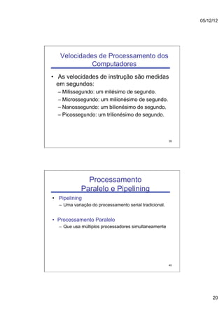 05/12/12




   Velocidades de Processamento dos
             Computadores
•  As velocidades de instrução são medidas
   em segundos:
  –  Milissegundo: um milésimo de segundo.
  –  Microssegundo: um milionésimo de segundo.
  –  Nanossegundo: um bilionésimo de segundo.
  –  Picossegundo: um trilionésimo de segundo.



                                                         39




              Processamento
            Paralelo e Pipelining
•  Pipelining
  –  Uma variação do processamento serial tradicional.


•  Processamento Paralelo
  –  Que usa múltiplos processadores simultaneamente




                                                         40




                                                                   20
 