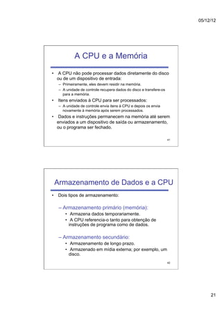 05/12/12




            A CPU e a Memória
•  A CPU não pode processar dados diretamente do disco
   ou de um dispositivo de entrada:
   –  Primeiramente, eles devem residir na memória.
   –  A unidade de controle recupera dados do disco e transfere-os
      para a memória.
•  Itens enviados à CPU para ser processados:
   –  A unidade de controle envia itens à CPU e depois os envia
      novamente à memória após serem processados.
•  Dados e instruções permanecem na memória até serem
   enviados a um dispositivo de saída ou armazenamento,
   ou o programa ser fechado.

                                                                     41




 Armazenamento de Dados e a CPU
•  Dois tipos de armazenamento:

   –  Armazenamento primário (memória):
      •  Armazena dados temporariamente.
      •  A CPU referencia-o tanto para obtenção de
        instruções de programa como de dados.

   –  Armazenamento secundário:
      •  Armazenamento de longo prazo.
      •  Armazenado em mídia externa; por exemplo, um
        disco.
                                                                     42




                                                                               21
 