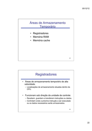 05/12/12




       Áreas de Armazenamento
              Temporário

       •  Registradores
       •  Memória RAM
       •  Memória cache




                                                    43




             Registradores
•  Áreas de armazenamento temporário de alta
   velocidade.
  –  Localizações de armazenamento situadas dentro da
     CPU.


•  Funcionam sob direção da unidade de controle:
  –  Recebem, guardam e transferem instruções ou dados.
  –  Controlam onde a próxima instrução a ser executada
     ou os dados necessários serão armazenados.


                                                    44




                                                               22
 