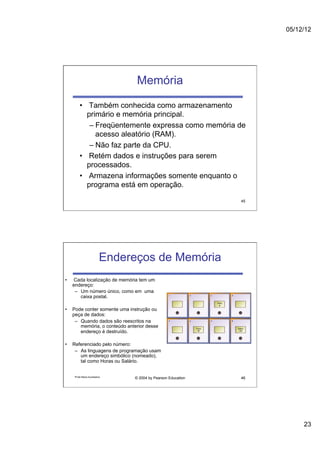 05/12/12




                                  Memória
          •  Também conhecida como armazenamento
             primário e memória principal.
              –  Freqüentemente expressa como memória de
                 acesso aleatório (RAM).
              –  Não faz parte da CPU.
          •  Retém dados e instruções para serem
             processados.
          •  Armazena informações somente enquanto o
             programa está em operação.

                                                               45




                            Endereços de Memória
•    Cada localização de memória tem um
     endereço:
      –  Um número único, como em uma
         caixa postal.

•    Pode conter somente uma instrução ou
     peça de dados:
      –  Quando dados são reescritos na
         memória, o conteúdo anterior desse
         endereço é destruído.

•    Referenciado pelo número:
      –  As linguagens de programação usam
         um endereço simbólico (nomeado),
         tal como Horas ou Salário.


      Profa Maria Auxiliadora
                                 © 2004 by Pearson Education   46




                                                                         23
 