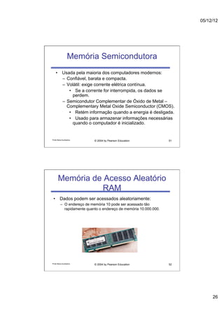 05/12/12




                   Memória Semicondutora
    •  Usada pela maioria dos computadores modernos:
       –  Confiável, barata e compacta.
       –  Volátil: exige corrente elétrica contínua.
           •  Se a corrente for interrompida, os dados se
             perdem.
       –  Semicondutor Complementar de Óxido de Metal –
          Complementary Metal Oxide Semiconductor (CMOS).
           •  Retém informação quando a energia é desligada.
           •  Usado para armazenar informações necessárias
             quando o computador é inicializado.


Profa Maria Auxiliadora
                            © 2004 by Pearson Education             51




       Memória de Acesso Aleatório
                  RAM
 •  Dados podem ser acessados aleatoriamente:
          –  O endereço de memória 10 pode ser acessado tão
             rapidamente quanto o endereço de memória 10.000.000.




Profa Maria Auxiliadora
                            © 2004 by Pearson Education             52




                                                                              26
 