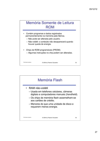 05/12/12




        Memória Somente de Leitura
                  ROM
•  Contém programas e dados registrados
   permanentemente na memória pela fábrica.
    –  Não pode ser alterada pelo usuário.
    –  Não-volátil: o conteúdo não desaparecerá quando
       houver queda de energia.

•  Chips de ROM programáveis (PROM):
   –  Algumas instruções no chip podem ser alteradas.



Profa Maria Auxiliadora
                            © 2004 by Pearson Education    53




                          Memória Flash

       •  RAM não-volátil
                –  Usada em telefones celulares, câmeras
                   digitais e computadores manuais (handheld).
                –  Os chips de memória flash assemelham-se
                   aos cartões de crédito.
                –  Menores do que uma unidade de disco e
                   requerem menos energia.



Profa Maria Auxiliadora
                            © 2004 by Pearson Education    54




                                                                      27
 
