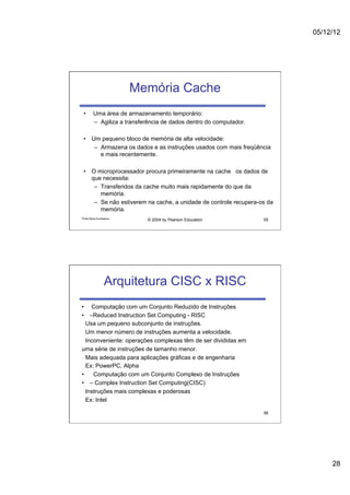 05/12/12




                          Memória Cache
 •       Uma área de armazenamento temporário:
         –  Agiliza a transferência de dados dentro do computador.

 •  Um pequeno bloco de memória de alta velocidade:
     –  Armazena os dados e as instruções usados com mais freqüência
        e mais recentemente.

 •  O microprocessador procura primeiramente na cache os dados de
    que necessita:
     –  Transferidos da cache muito mais rapidamente do que da
        memória.
     –  Se não estiverem na cache, a unidade de controle recupera-os da
        memória.
Profa Maria Auxiliadora
                             © 2004 by Pearson Education             55




                  Arquitetura CISC x RISC
•  Computação com um Conjunto Reduzido de Instruções
•  –Reduced Instruction Set Computing - RISC
  Usa um pequeno subconjunto de instruções.
  Um menor número de instruções aumenta a velocidade.
  Inconveniente: operações complexas têm de ser divididas em
uma série de instruções de tamanho menor.
  Mais adequada para aplicações gráficas e de engenharia
  Ex: PowerPC, Alpha
•  Computação com um Conjunto Complexo de Instruções
•  – Complex Instruction Set Computing(CISC)
  Instruções mais complexas e poderosas
  Ex: Intel

                                                                     56




                                                                               28
 