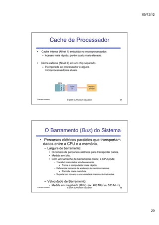 05/12/12




                          Cache de Processador
•       Cache interna (Nível 1) embutida no microprocessador.
        –  Acesso mais rápido, porém custo mais elevado.

•  Cache externa (Nível 2) em um chip separado.
    –  Incorporada ao processador e alguns
       microprocessadores atuais.




Profa Maria Auxiliadora
                                        © 2004 by Pearson Education                       57




             O Barramento (Bus) do Sistema
     •  Percursos elétricos paralelos que transportam
        dados entre a CPU e a memória.
             –  Largura de barramento:
                      •  O número de percursos elétricos para transportar dados.
                      •  Medida em bits.
                      •  Com um tamanho de barramento maior, a CPU pode:
                           –  Transferir mais dados simultaneamente:
                               »  Torna o computador mais rápido.
                           –  Referenciar números de endereço de memória maiores:
                               »  Permite mais memória.
                           –  Suportar um número e uma variedade maiores de instruções.


             –  Velocidade de Barramento:
                      •  Medida em megahertz (MHz). (ex. 400 MHz ou 533 MHz)
Profa Maria Auxiliadora
                                        © 2004 by Pearson Education                       58




                                                                                                    29
 