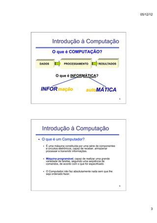05/12/12




                Introdução à Computação
                O que é COMPUTAÇÃO?

  DADOS                   PROCESSAMENTO             RESULTADOS



                   O que é INFORMÁTICA?


      INFOR mação                          autoMÁTICA
                                                                     5




      Introdução à Computação
§    O que é um Computador?
      §    É uma máquina constituída por uma série de componentes
            e circuitos eletrônicos, capaz de receber, armazenar
            processar e transmitir informações.

      §    Máquina programável, capaz de realizar uma grande
            variedade de tarefas, seguindo uma seqüência de
            comandos, de acordo com o que for especificado.

      §    O Computador não faz absolutamente nada sem que lhe
            seja ordenado fazer.



                                                                     6




                                                                               3
 