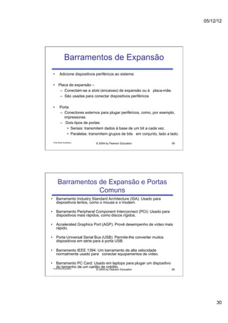 05/12/12




              Barramentos de Expansão
 •       Adicione dispositivos periféricos ao sistema:

 •  Placa de expansão –
     –  Conectam-se a slots (encaixes) de expansão ou à placa-mãe.
     –  São usadas para conectar dispositivos periféricos

 •       Porta
         –  Conectores externos para plugar periféricos, como, por exemplo,
            impressoras.
         –  Dois tipos de portas:
              •  Seriais: transmitem dados à base de um bit a cada vez.
              •  Paralelas: transmitem grupos de bits em conjunto, lado a lado.

 Profa Maria Auxiliadora
                               © 2004 by Pearson Education                59




      Barramentos de Expansão e Portas
                  Comuns
•  Barramento Industry Standard Architecture (ISA): Usado para
   dispositivos lentos, como o mouse e o modem.

•  Barramento Peripheral Component Interconnect (PCI): Usado para
   dispositivos mais rápidos, como discos rígidos.

•  Accelerated Graphics Port (AGP): Provê desempenho de vídeo mais
   rápido.

•  Porta Universal Serial Bus (USB): Permite-lhe converter muitos
   dispositivos em série para a porta USB.

•  Barramento IEEE 1394: Um barramento de alta velocidade
   normalmente usado para conectar equipamentos de vídeo.

•  Barramento PC Card: Usado em laptops para plugar um dispositivo
     do tamanho de um cartão de crédito.
  Profa Maria Auxiliadora
                               © 2004 by Pearson Education                60




                                                                                       30
 