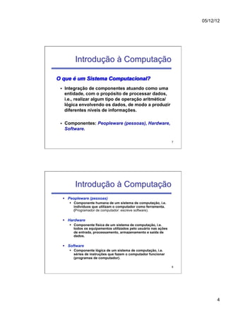 05/12/12




              Introdução à Computação

O que é um Sistema Computacional?
 §     Integração de componentes atuando como uma
        entidade, com o propósito de processar dados,
        i.e., realizar algum tipo de operação aritmética/
        lógica envolvendo os dados, de modo a produzir
        diferentes níveis de informações.

 §     Componentes: Peopleware (pessoas), Hardware,
        Software.

                                                                        7




              Introdução à Computação
       §  Peopleware (pessoas)
          §  Componente humana de um sistema de computação, i.e.
              indivíduos que utilizam o computador como ferramenta.
              (Programador de computador: escreve software).

       §  Hardware
          §  Componente física de um sistema de computação, i.e.
              todos os equipamentos utilizados pelo usuário nas ações
              de entrada, processamento, armazenamento e saída de
              dados.

       §  Software
          §  Componente lógica de um sistema de computação, i.e.
              séries de instruções que fazem o computador funcionar
              (programas de computador).

                                                                        8




                                                                                  4
 