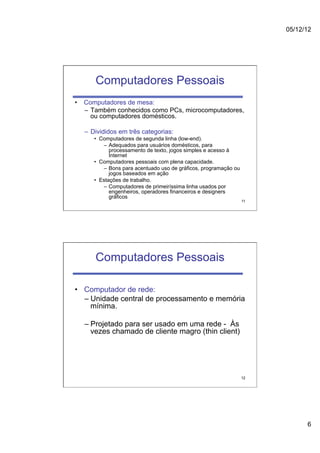 05/12/12




      Computadores Pessoais
•  Computadores de mesa:
   –  Também conhecidos como PCs, microcomputadores,
      ou computadores domésticos.

  –  Divididos em três categorias:
     •  Computadores de segunda linha (low-end).
         –  Adequados para usuários domésticos, para
            processamento de texto, jogos simples e acesso à
            Internet
     •  Computadores pessoais com plena capacidade.
         –  Bons para acentuado uso de gráficos, programação ou
            jogos baseados em ação
     •  Estações de trabalho.
         –  Computadores de primeiríssima linha usados por
            engenheiros, operadores financeiros e designers
            gráficos
                                                                  11




      Computadores Pessoais

•  Computador de rede:
   –  Unidade central de processamento e memória
      mínima.

  –  Projetado para ser usado em uma rede - Às
     vezes chamado de cliente magro (thin client)




                                                                  12




                                                                             6
 