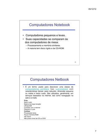 05/12/12




       Computadores Notebook

•  Computadores pequenos e leves.
•  Suas capacidades se comparam às
   dos computadores de mesa:
   –  Processamento e memória similares.
   –  A maioria tem disco rígido e de CD-ROM.




                                                              13




         Computadores Netbook
•  É um termo usado para descrever uma classe de
   computadores portáteis tipo subnotebook com
   características típicas: peso reduzido, dimensão pequena
   ou média e baixo custo. São utilizados, geralmente, em
   serviços baseados na internet, tais como navegação na
   web e e-mails.
 Prós:
 Baixo custo
 Bateria de longa duração
 Ultraportátil
 Conexão com a internet
 Pequeno e Leve
 Contras:
 Processador lento
 Pouca memória RAM
 HD menor                                                     14
 Não possui drive de CD ou DVD




                                                                         7
 
