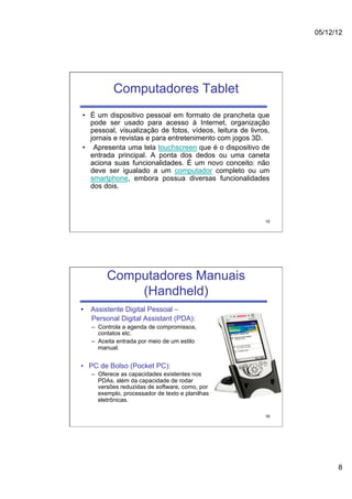 05/12/12




           Computadores Tablet
•  É um dispositivo pessoal em formato de prancheta que
   pode ser usado para acesso à Internet, organização
   pessoal, visualização de fotos, vídeos, leitura de livros,
   jornais e revistas e para entretenimento com jogos 3D.
•  Apresenta uma tela touchscreen que é o dispositivo de
   entrada principal. A ponta dos dedos ou uma caneta
   aciona suas funcionalidades. É um novo conceito: não
   deve ser igualado a um computador completo ou um
   smartphone, embora possua diversas funcionalidades
   dos dois.



                                                           15




        Computadores Manuais
            (Handheld)
•  Assistente Digital Pessoal –
   Personal Digital Assistant (PDA):
   –  Controla a agenda de compromissos,
      contatos etc.
   –  Aceita entrada por meio de um estilo
      manual.


•  PC de Bolso (Pocket PC):
   –  Oferece as capacidades existentes nos
      PDAs, além da capacidade de rodar
      versões reduzidas de software, como, por
      exemplo, processador de texto e planilhas
      eletrônicas.

                                                           16




                                                                      8
 