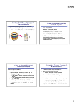 05/12/12




          Funções dos Sistemas Operacionais                                         Funções dos Sistemas Operacionais
                 Gestão da Memória                                                        Gestão de Programas
•  Pode ser implementado por meio de paginação.
  –  Divide a memória em páginas pequenas, de tamanho fixo.           •  Salvar arquivos em disco.
  –  A tabela de páginas (page table) controla as localizações na     •  Ler arquivos do disco para a memória.
     memória.
                                                                      •  Verificar o espaço disponível em disco e memória.

                                                                      •  Alocar memória para armazenar dados e programas.

                                                                      •  Ler toques de teclas do teclado e exibir caracteres ou
                                                                         gráficos na tela.

                                                                      •  Os programas trazem incorporados a si instruções que
                                                                         solicitam ao sistema operacional estes serviços (chamadas
                                                                         ao sistema operacional).




             Funções dos Sistemas Operacionais                                   Funções dos Sistemas Operacionais
                  Programação de Tarefas                                                 Multiprogramação
                                                                     •    O uso de um computador potente com múltiplas CPUs.
 •  Tempo Compartilhado
                                                                     •    Múltiplos programas rodam simultaneamente.
    –  Os programas se alternam na utilização da CPU.                      –  Cada um é executado em seu próprio processador

    –  Baseado no tempo.
                                                                     •    Dois ou mais programas executados concorrentemente.
       •  A cada usuário é designada uma fatia de tempo (fração de
                                                                           –  Os programas se alternam na utilização da CPU.
          segundo).
                                                                           –  Baseada em eventos.
       •  A CPU trabalha somente nas tarefas desse usuário durante
                                                                                 •  Uma interrupção suspende o processamento para permitir a
          sua fatia de tempo.                                                       execução de um outro programa.
       •  Tempo de resposta: o tempo entre o pedido digitado e a                 •  Depois que o segundo programa é executado, o sistema
          resposta do computador.                                                   operacional retorna a CPU a outro programa.
    –  Tipicamente, é usado em aplicações com muitos
      usuários.                                                      •    Geralmente é usada em programas em lote que não exigem entrada do
                                                                          usuário.




                                                                                                                                                     8
 