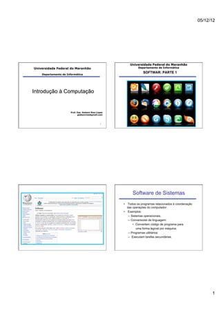 05/12/12




                                                          Universidade Federal do Maranhão
Universidade Federal do Maranhão                                Departamento de Informática

                                                                   SOFTWAR: PARTE 1
    Departamento de Informática




Introdução à Computação


                       Prof. Esp. Gedson Rios Lopes
                             gedsonrios@gmail.com



                                                1




                                                            Software de Sistemas
                                                      •  Todos os programas relacionados à coordenação
                                                         das operações do computador.
                                                      •  Exemplos:
                                                          –  Sistemas operacionais.
                                                          –  Conversores de linguagem:
                                                              •  Convertem código de programa para
                                                                 uma forma legível por máquina.
                                                          –  Programas utilitários:
                                                          –  Executam tarefas secundárias.




                                                                                                               1
 