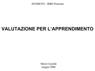 Mario Castoldi
maggio 2006
VALUTAZIONE PER L’APPRENDIMENTO
ISTORETO – IRRE Piemonte
 