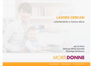 LAVORO CERCASI
       orientamento e ricerca attiva




                                   25/10/2012
                       Dott.ssa Silvia Gazzotti
                         Psicologa del lavoro




www.mobildonne.it | info@mobildonne.it | T/F +39 0376 288416
 