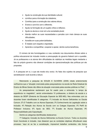 9
Ajuda na construção de sua identidade cultural;
contribui para a formação da cidadania;
Contribui para a construção dos valores éticos;
Ensina o convívio com o diferente;
Ajuda na formação de um sujeito crítico e reflexivo;
Ajuda os alunos a viver em uma sociedade plural;
Atende melhor as suas necessidades e percebe com mais clareza as suas
dificuldades;
Acredita em suas potencialidades;
É tratado com respeito e dignidade;
Aprende a compartilhar, cooperar e apoiar, dentre outros benefícios.
O número de leis homologadas e o seu conteúdo nos documentos oficiais sobre a
política educacional de inclusão mostra a preocupação do governo federal com a questão.
Já os professores e os alunos têm dificuldades de viabilizar as medidas legais mediante o
fato do próprio governo não oferecer condições de operacionalização das políticas por ele
propostas.
3- A pesquisa em si, o que ela revela e/ou exclui. As falas dos sujeitos da pesquisa que
sensibilizaram você durante a leitura
Retomando a pesquisa de SOUZA E OLIVEIRA (2009) citada anteriormente
verificamos que a “situação vivenciada pelas pesquisadoras na escola da Rede Estadual de
Ensino de Minas Gerais não difere da situação vivenciada pelas escolas públicas no País”.
As pesquisadoras esclarecem que foi usado para a entrevista “o tempo de
experiência no magistério”, sendo entrevistados 10 professores, a diretora da escola e a
diretora da DESP (Diretoria de Educação Especial da SEE-MG). Nas entrevistas com os
docentes foram identificadas 8 categorias: 1ª) Inclusão de Alunos Deficientes na Escola
Comum; 2ª) O Trabalho com os Alunos Especiais; 3ª) Conhecimento da Legislação sobre a
Inclusão; 4ª) Relação dos Alunos da Escola com os Colegas Especiais; 5ª) Perfil do
Professor Inclusivo; 6ª) Apoio da SEE; 7ª) Evasão de Alunos Especiais; 8ª)
Responsabilidade pela Capacitação.
Dentre as categorias identificadas destacamos:
1ª Categoria: Inclusão de Alunos Deficientes na Escola Comum. Todos os docentes
foram favoráveis à inclusão, mas disseram que as condições objetivas dificultavam esse
processo: “aqui só se faz a socialização, impossível trabalhar conteúdos; não fomos
 