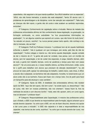 10
capacitados, não seguiram a lei que manda qualificar, fica difícil trabalhar com os especiais”;
“difícil, nós não fomos treinados, a escola não está adaptada”; “tenho 30 alunos com ‘n’
problemas de aprendizagem e de disciplina, como dar atenção aos especiais?”; “falta tudo,
as crianças não têm apoio, a gente não dá conta e elas acabam se sentindo reprimidas,
excluídas”.
3ª Categoria: Conhecimento da Legislação sobre a Inclusão. Menos da metade dos
professores entrevistados afirmou ter tido conhecimento dessa legislação, na graduação, na
formação continuada, ou como autodidata: “eu tive pouquíssimas informações na
graduação”; “é, sei alguma coisinha que aprendi em cursos, que não foram lá muito bons”;
“eu estudei um pouco, sozinha”; “eu nunca pensei passar tanto aperto, não conheço a lei,
não fui treinada, não sei lidar”.
5ª Categoria: Perfil do Professor Inclusivo: “o professor tem de ter aquela habilidade
enfrentar o desafio”; “não é qualquer um que consegue, pior ainda, pelo fato de não ter
capacitação”; “muitos colegas e mesmo eu, não temos aquela disposição, aquela vontade
de dar o máximo de si”; “a gente até pode ter vontade, mas pensa, com um montão de
alunos, sem ter capacitação, e ter de cuidar dos especiais, é carga, trabalho demais, além
de tudo, a gente tem trabalho demais, como ter paciência e tempo para lidar com esses
alunos?”; “de uns anos para cá, o nosso trabalho dobrou, as férias diminuíram, então, como
ter o perfil para trabalhar com alunos que precisam de atenção desdobrada?”; “eu até
procuro ter esse perfil, apesar da sobrecarga de trabalho, salário baixo, sala cheia, é difícil,
a escola não é adaptada, os banheiros não são adaptados. Acredita, fui observando que um
aluno anão não ia ao banheiro, ficava sem fazer xixi o tempo todo, tive de pedir para fazer
um banquinho para ele alcançar o vaso sanitário”.
6ª Categoria: Apoio da SEE. A totalidade dos entrevistados afirmou não receber
apoio da SEE: “aqui não tem apoio, não tem curso”; “se existe apoio, eu desconheço”; “não
dá curso, não vêm ver nossos problemas, não nos orientam”; “esses ficam lá, fora da
realidade da escola e com discurso bonito”; “nada, eles não apoiam, abriu um curso agora,
mas só deixaram 1 professor fazer”.
8ª Categoria: Responsabilidade pela Capacitação. A maioria dos professores achou
que o Estado, a SEE é que deveria se responsabilizar pela formação; alguns acharam que a
escola deveria capacitar: “eu acho que a SEE, em vez de fazer discurso, deveria nos apoiar
e dar curso para a inclusão”; “a SEE não capacita e é dela a responsabilidade de nos
capacitar, mas temos de dar conta, sozinhos”; “eu acho que a escola deveria dar curso, nos
orientar”.
 