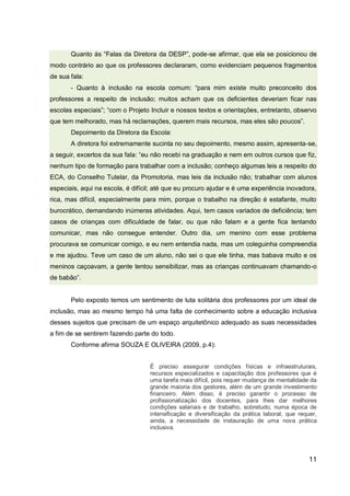 11
Quanto às “Falas da Diretora da DESP”, pode-se afirmar, que ela se posicionou de
modo contrário ao que os professores declararam, como evidenciam pequenos fragmentos
de sua fala:
- Quanto à inclusão na escola comum: “para mim existe muito preconceito dos
professores a respeito de inclusão; muitos acham que os deficientes deveriam ficar nas
escolas especiais”; “com o Projeto Incluir e nossos textos e orientações, entretanto, observo
que tem melhorado, mas há reclamações, querem mais recursos, mas eles são poucos”.
Depoimento da Diretora da Escola:
A diretora foi extremamente sucinta no seu depoimento, mesmo assim, apresenta-se,
a seguir, excertos da sua fala: “eu não recebi na graduação e nem em outros cursos que fiz,
nenhum tipo de formação para trabalhar com a inclusão; conheço algumas leis a respeito do
ECA, do Conselho Tutelar, da Promotoria, mas leis da inclusão não; trabalhar com alunos
especiais, aqui na escola, é difícil; até que eu procuro ajudar e é uma experiência inovadora,
rica, mas difícil, especialmente para mim, porque o trabalho na direção é estafante, muito
burocrático, demandando inúmeras atividades. Aqui, tem casos variados de deficiência; tem
casos de crianças com dificuldade de falar, ou que não falam e a gente fica tentando
comunicar, mas não consegue entender. Outro dia, um menino com esse problema
procurava se comunicar comigo, e eu nem entendia nada, mas um coleguinha compreendia
e me ajudou. Teve um caso de um aluno, não sei o que ele tinha, mas babava muito e os
meninos caçoavam, a gente tentou sensibilizar, mas as crianças continuavam chamando-o
de babão”.
Pelo exposto temos um sentimento de luta solitária dos professores por um ideal de
inclusão, mas ao mesmo tempo há uma falta de conhecimento sobre a educação inclusiva
desses sujeitos que precisam de um espaço arquitetônico adequado as suas necessidades
a fim de se sentirem fazendo parte do todo.
Conforme afirma SOUZA E OLIVEIRA (2009, p.4):
É preciso assegurar condições físicas e infraestruturais,
recursos especializados e capacitação dos professores que é
uma tarefa mais difícil, pois requer mudança de mentalidade da
grande maioria dos gestores, além de um grande investimento
financeiro. Além disso, é preciso garantir o processo de
profissionalização dos docentes, para lhes dar melhores
condições salariais e de trabalho, sobretudo, numa época de
intensificação e diversificação da prática laboral, que requer,
ainda, a necessidade de instauração de uma nova prática
inclusiva.
 