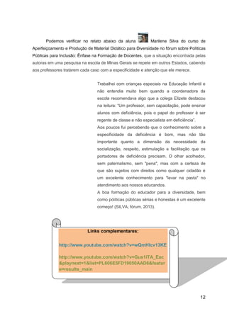 12
Podemos verificar no relato abaixo da aluna Marilene Silva do curso de
Aperfeiçoamento e Produção de Material Didático para Diversidade no fórum sobre Políticas
Públicas para Inclusão: Ênfase na Formação de Docentes, que a situação encontrada pelas
autoras em uma pesquisa na escola de Minas Gerais se repete em outros Estados, cabendo
aos professores tratarem cada caso com a especificidade e atenção que ele merece.
Trabalhei com crianças especiais na Educação Infantil e
não entendia muito bem quando a coordenadora da
escola recomendava algo que a colega Elizete destacou
na leitura: “Um professor, sem capacitação, pode ensinar
alunos com deficiência, pois o papel do professor é ser
regente de classe e não especialista em deficiência”.
Aos poucos fui percebendo que o conhecimento sobre a
especificidade da deficiência é bom, mas não tão
importante quanto a dimensão da necessidade da
socialização, respeito, estimulação e facilitação que os
portadores de deficiência precisam. O olhar acolhedor,
sem paternalismo, sem "pena", mas com a certeza de
que são sujeitos com direitos como qualquer cidadão é
um excelente conhecimento para "levar na pasta" no
atendimento aos nossos educandos.
A boa formação do educador para a diversidade, bem
como políticas públicas sérias e honestas é um excelente
começo! (SILVA, fórum, 2013).
Links complementares:
http://www.youtube.com/watch?v=wQmHIcv13KE
http://www.youtube.com/watch?v=Gus1iTA_Eac
&playnext=1&list=PL606E5FD19050AAD6&featur
e=results_main
 