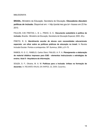 14
BIBLIOGRAFIA
BRASIL, Ministério da Educação, Secretaria de Educação. Educadores discutem
políticas de inclusão. Disponível em: < http://portal.mec.gov.br> Acesso em 23 fev
2013.
PAULON, S.M; FREITAS, L. B. L.; PINHO, G. S.. Documento subsidiário à política de
inclusão. Brasília : Ministério da Educação, Secretaria de Educação Especial, 2005. 48 p.
PRIETO, R. G. Atendimento escolar de alunos com necessidades educacionais
especiais: um olhar sobre as políticas públicas de educação no brasil. In Revista
Inclusão Escolar. Pontos e contrapontos. SP: Summus, 2006. p.31-73.
RAMOS, R. O. C.; RABELO, Carlos Otoni; FIALGO, A. P. A. Planejamento e elaboração
de material didático impresso para EAD - elementos instrucionais e estratégias de
ensino. Aula 9 - Arquitetura da informação.
SOUZA, S. F.; Oliveira, M. A. M. Políticas para a inclusão: ênfase na formação de
docentes. In: REUNIÃO ANUAL DA ANPED, 32, 2009, Caxambu.
 