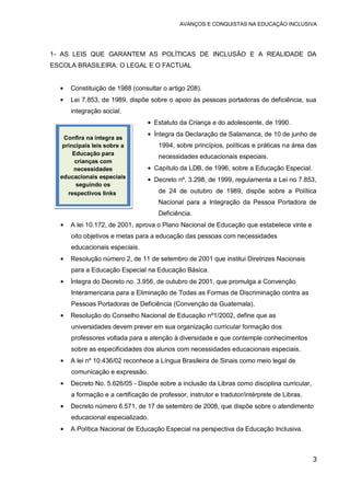 AVANÇOS E CONQUISTAS NA EDUCAÇÃO INCLUSIVA
3
1- AS LEIS QUE GARANTEM AS POLÍTICAS DE INCLUSÃO E A REALIDADE DA
ESCOLA BRASILEIRA: O LEGAL E O FACTUAL
Constituição de 1988 (consultar o artigo 208).
Lei 7.853, de 1989, dispõe sobre o apoio às pessoas portadoras de deficiência, sua
integração social.
Estatuto da Criança e do adolescente, de 1990.
Íntegra da Declaração de Salamanca, de 10 de junho de
1994, sobre princípios, políticas e práticas na área das
necessidades educacionais especiais.
Capítulo da LDB, de 1996, sobre a Educação Especial.
Decreto nº. 3.298, de 1999, regulamenta a Lei no 7.853,
de 24 de outubro de 1989, dispõe sobre a Política
Nacional para a Integração da Pessoa Portadora de
Deficiência.
A lei 10.172, de 2001, aprova o Plano Nacional de Educação que estabelece vinte e
oito objetivos e metas para a educação das pessoas com necessidades
educacionais especiais.
Resolução número 2, de 11 de setembro de 2001 que institui Diretrizes Nacionais
para a Educação Especial na Educação Básica.
Íntegra do Decreto no. 3.956, de outubro de 2001, que promulga a Convenção
Interamericana para a Eliminação de Todas as Formas de Discriminação contra as
Pessoas Portadoras de Deficiência (Convenção da Guatemala).
Resolução do Conselho Nacional de Educação nº1/2002, define que as
universidades devem prever em sua organização curricular formação dos
professores voltada para a atenção à diversidade e que contemple conhecimentos
sobre as especificidades dos alunos com necessidades educacionais especiais.
A lei nº 10.436/02 reconhece a Língua Brasileira de Sinais como meio legal de
comunicação e expressão.
Decreto No. 5.626/05 - Dispõe sobre a inclusão da Libras como disciplina curricular,
a formação e a certificação de professor, instrutor e tradutor/intérprete de Libras.
Decreto número 6.571, de 17 de setembro de 2008, que dispõe sobre o atendimento
educacional especializado.
A Política Nacional de Educação Especial na perspectiva da Educação Inclusiva.
Confira na íntegra as
principais leis sobre a
Educação para
crianças com
necessidades
educacionais especiais
seguindo os
respectivos links.
 