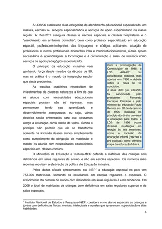4
A LDB/96 estabelece duas categorias de atendimento educacional especializado, em
classes, escolas ou serviços especializados e serviços de apoio especializado na classe
regular. A Res.2/01 assegura classes e escolas especiais e classes hospitalares e o
“atendimento em ambiente domiciliar”, bem como professor especializado em educação
especial, professores-intérpretes das linguagens e códigos aplicáveis, atuação de
professores e outros profissionais itinerantes intra e interinstitucionalmente, outros apoios
necessários à aprendizagem, à locomoção e à comunicação e salas de recursos como
serviços de apoio pedagógico especializado.
O princípio da educação inclusiva vem
ganhando força desde meados da década de 90,
mas na prática é o modelo da integração escolar
que ainda predomina.
As escolas brasileiras necessitam de
investimentos de diversas naturezas a fim de que
os alunos com necessidades educacionais
especiais possam não só ingressar, mas
permanecer tendo seu aprendizado e
desenvolvimento assegurados, ou seja, vários
desafios serão enfrentados para que possamos
atingir a educação como direito de todos. Sendo o
principal não permitir que ele se transforme
somente na inclusão desses alunos simplesmente
como cumprimento da obrigação de matricular e
manter os alunos com necessidades educacionais
especiais em classes comuns.
O Ministério de Educação e Cultura-MEC defende a matrícula das crianças com
deficiência em salas regulares de ensino e não em escolas especiais. Os números mais
recentes mostram a efetivação da política de Educação Inclusiva.
Pelos dados oficiais apresentados elo INEP1
a educação especial no país tem
752.305 matrículas, somando os estudantes em escolas regulares e especiais. O
crescimento do número de alunos com deficiência em salas regulares é uma tendência. Em
2008 o total de matrículas de crianças com deficiência em salas regulares superou o de
salas especiais.
1
Instituto Nacional de Estudos e Pesquisas-INEP, considera como alunos especiais as crianças e
jovens com deficiências físicas, mentais, intelectuais e aqueles que apresentam superdotação e altas
habilidades.
Com a promulgação da
Constituição de 1988, a
LDB 4024/61 foi
considerada obsoleta, mas
apenas em 1996 o debate
sobre a nova lei foi
concluído.
A atual LDB (Lei 9394/96)
foi sancionada pelo
presidente Fernando
Henrique Cardoso e pelo
ministro da educação Paulo
Renato em 20 de dezembro
de 1996. Baseada no
princípio do direito universal
à educação para todos, a
LDB de 1996 trouxe
diversas mudanças em
relação às leis anteriores,
como a inclusão da
educação infantil (creches e
pré-escolas) como primeira
etapa da educação básica.
 