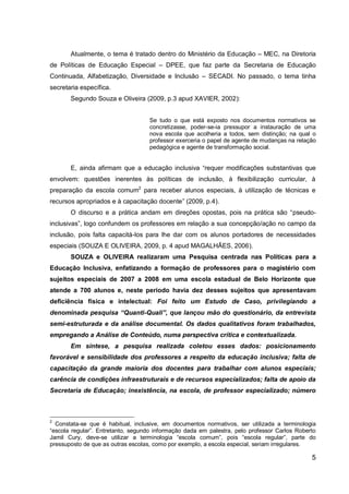 5
Atualmente, o tema é tratado dentro do Ministério da Educação – MEC, na Diretoria
de Políticas de Educação Especial – DPEE, que faz parte da Secretaria de Educação
Continuada, Alfabetização, Diversidade e Inclusão – SECADI. No passado, o tema tinha
secretaria específica.
Segundo Souza e Oliveira (2009, p.3 apud XAVIER, 2002):
Se tudo o que está exposto nos documentos normativos se
concretizasse, poder-se-ia pressupor a instauração de uma
nova escola que acolheria a todos, sem distinção; na qual o
professor exerceria o papel de agente de mudanças na relação
pedagógica e agente de transformação social.
E, ainda afirmam que a educação inclusiva “requer modificações substantivas que
envolvem: questões inerentes às políticas de inclusão, à flexibilização curricular, à
preparação da escola comum2
para receber alunos especiais, à utilização de técnicas e
recursos apropriados e à capacitação docente” (2009, p.4).
O discurso e a prática andam em direções opostas, pois na prática são “pseudo-
inclusivas”, logo confundem os professores em relação a sua concepção/ação no campo da
inclusão, pois falta capacitá-los para lhe dar com os alunos portadores de necessidades
especiais (SOUZA E OLIVEIRA, 2009, p. 4 apud MAGALHÃES, 2006).
SOUZA e OLIVEIRA realizaram uma Pesquisa centrada nas Políticas para a
Educação Inclusiva, enfatizando a formação de professores para o magistério com
sujeitos especiais de 2007 a 2008 em uma escola estadual de Belo Horizonte que
atende a 700 alunos e, neste período havia dez desses sujeitos que apresentavam
deficiência física e intelectual: Foi feito um Estudo de Caso, privilegiando a
denominada pesquisa “Quanti-Quali”, que lançou mão do questionário, da entrevista
semi-estruturada e da análise documental. Os dados qualitativos foram trabalhados,
empregando a Análise de Conteúdo, numa perspectiva crítica e contextualizada.
Em síntese, a pesquisa realizada coletou esses dados: posicionamento
favorável e sensibilidade dos professores a respeito da educação inclusiva; falta de
capacitação da grande maioria dos docentes para trabalhar com alunos especiais;
carência de condições infraestruturais e de recursos especializados; falta de apoio da
Secretaria de Educação; inexistência, na escola, de professor especializado; número
2
Constata-se que é habitual, inclusive, em documentos normativos, ser utilizada a terminologia
“escola regular”. Entretanto, segundo informação dada em palestra, pelo professor Carlos Roberto
Jamil Cury, deve-se utilizar a terminologia “escola comum”, pois “escola regular”, parte do
pressuposto de que as outras escolas, como por exemplo, a escola especial, seriam irregulares.
 