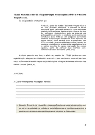 6
elevado de alunos na sala de aula; precarização das condições salariais e de trabalho
dos professores.
As pesquisadoras sintetizaram que:
A inclusão, apesar do aludido e decantado “Projeto Incluir” e
das suas propostas ambiciosas, a realidade da escola
pesquisada, assim como deve ocorrer com outras instituições
estaduais de Minas Gerais, é extremamente diferente. As falas
dos professores desconstruíram tanto os discursos dos
gestores públicos, entre eles os estaduais, quanto os discursos
normativos e os da mídia que vêm apregoando os inúmeros
benefícios alcançados pela inclusão dos alunos especiais, em
escolas comuns. Assim, esvai-se no ar, a apologia feita pela
SEE e, sobretudo pelos meios televisivos que se traduzem em
considerar a inclusão como uma panaceia, capaz tanto de livrar
os sujeitos especiais da suposta segregação das escolas
especiais, quanto de promover suas inserções sócio-
profissionais e acesso à cidadania. (2009, p.13)
A citada pesquisa nos leva a refletir no previsto da LDB/96 “professores com
especialização adequada em nível médio ou superior, para atendimento especializado, bem
como professores do ensino regular capacitados para a integração desses educando nas
classes comuns” (art.58, III).
ATIVIDADE
A) Qual a diferença entre integração e inclusão?
_______________________________________________________________________
_______________________________________________________________________
_______________________________________________________________________
_______________________________________________________________________
______________________________________________________________________
Gabarito: Enquanto na integração a pessoa deficiente era preparada para viver com
os outros na sociedade, na inclusão, a sociedade precisa se modificar para receber a
pessoa com necessidades especiais para que ela possa se desenvolver.
 