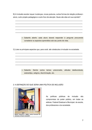 7
B) A inclusão escolar requer mudanças, novas posturas, outras formas de relação professor-
aluno, outro projeto pedagógico e outro foco de atenção. Quais são eles em sua opinião?
_______________________________________________________________________
_______________________________________________________________________
_______________________________________________________________________
_______________________________________________________________________
_______________________________________________________________________
Gabarito aberto: cada aluno deverá responder à pergunta procurando
considerar os aspectos aprendidos sob seu ponto de vista.
C) Liste os principais aspectos que, para você, são obstáculos à inclusão na sociedade.
_______________________________________________________________________
_______________________________________________________________________
_______________________________________________________________________
_______________________________________________________________________
_______________________________________________________________________
Gabarito: Dentre outros temos: preconceito, atitudes desfavoráveis,
estereótipo, estigma, discriminação, etc.
2- A DEFINIÇÃO DO QUE SERIA UMA POLÍTICA DE INCLUSÃO
As políticas públicas de inclusão são
compromisso do poder público, em todas as
esferas: Federal Estadual e Municipal, da escola,
dos professores e da sociedade.
Beatriz frequenta a EMEIF Carlos Drumond de
Andrade em Santo André(SP)
 