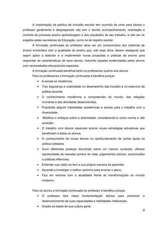 8
A implantação da política de inclusão escolar tem ocorrido de cima para baixoe o
professor geralmente é despreparado não tem o devido acompanhamento, orientação e
controle do processo ensino aprendizagem e dos resultados de seu trabalho, a não ser os
exigidos pelas secretarias de Educação, como os de registro escolar.
A formação continuada do professor deve ser um compromisso dos sistemas de
ensino envolvidos com a qualidade do ensino que, sob essa ótica, devem assegurar que
sejam aptos a elaborar e a implementar novas propostas e práticas de ensino para
responder às características de seus alunos, incluindo aquelas evidenciadas pelos alunos
com necessidades educacionais especiais.
A formação continuada beneficia tanto os professores quanto aos alunos.
Para os professores a formação continuada é benéfica porque:
A escola se moderniza;
Traz segurança e criatividade no desempenho das funções e no exercício da
prática docente;
O conhecimento transforma a compreensão do mundo, das relações
humanas e das atividades desenvolvidas;
Possibilita adquirir habilidades acadêmicas e sociais para o trabalho com a
diversidade;
Modifica o enfoque sobre a diversidade, considerando-a como norma e não
exceção;
O trabalho com alunos especiais ensina novas estratégias educativas que
beneficiam a todos os alunos;
O conhecimento de novas teorias ou aprofundamento de outras ajuda na
prática cotidiana;
Ouvir diferentes pessoas discutindo sobre um mesmo conteúdo, oferece
oportunidade de reavaliar pontos de vista, julgamentos prévios, preconceitos
e práticas inflexíveis;
Entender que cada um tem a sua própria maneira de aprender;
Aprende a investigar o melhor caminho para ensinar o aluno;
Fica em sintonia com a atualidade frente às transformações do mundo
moderno.
Para os alunos a formação continuada do professor é benéfica porque:
O professor terá maior fundamentação teórica para promover o
desenvolvimento de suas capacidades e habilidades intelectuais;
Amplia as bases de sua cultura geral;
 