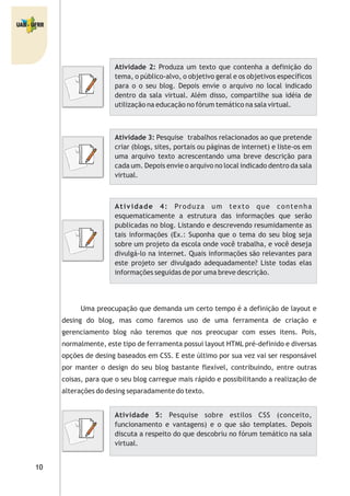 Atividade 2: Produza um texto que contenha a definição do
tema, o público-alvo, o objetivo geral e os objetivos específicos
para o o seu blog. Depois envie o arquivo no local indicado
dentro da sala virtual. Além disso, compartilhe sua idéia de
utilização na educação no fórum temático na sala virtual.
Atividade 3: Pesquise trabalhos relacionados ao que pretende
criar (blogs, sites, portais ou páginas de internet) e liste-os em
uma arquivo texto acrescentando uma breve descrição para
cada um. Depois envie o arquivo no local indicado dentro da sala
virtual.
Atividade 4: Produza um texto que contenha
esquematicamente a estrutura das informações que serão
publicadas no blog. Listando e descrevendo resumidamente as
tais informações (Ex.: Suponha que o tema do seu blog seja
sobre um projeto da escola onde você trabalha, e você deseja
divulgá-lo na internet. Quais informações são relevantes para
este projeto ser divulgado adequadamente? Liste todas elas
informações seguidas de por uma breve descrição.
Uma preocupação que demanda um certo tempo é a definição de layout e
desing do blog, mas como faremos uso de uma ferramenta de criação e
gerenciamento blog não teremos que nos preocupar com esses itens. Pois,
normalmente, este tipo de ferramenta possui layout HTML pré-definido e diversas
opções de desing baseados em CSS. E este último por sua vez vai ser responsável
por manter o design do seu blog bastante flexível, contribuindo, entre outras
coisas, para que o seu blog carregue mais rápido e possibilitando a realização de
alterações do desing separadamente do texto.
Atividade 5: Pesquise sobre estilos CSS (conceito,
funcionamento e vantagens) e o que são templates. Depois
discuta a respeito do que descobriu no fórum temático na sala
virtual.
 