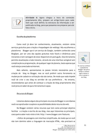 Atividade 6: Agora chegou a hora do conteúdo
propriamente dito, prepare um artigo/texto para cada
item que você definiu na estrutura da informação a ser
publicada no blog, para que possamos nos preparar para de
fato criá-lo.
Escolha da plataforma
Como você já deve ter conhecimento, atualmente, existem vários
serviços gratuitos para criação e hospedagem de weblogs. Nós escolhemos a
plataforma Blogger que é um serviço do Google, também conhecido como
BlogSpot, por ser uma das opções gratuitas mais fáceis e dinâmicas para
iniciantes e tem vantagem de estar disponível em português. Esta ferramenta
permite atualização a todo instante, através de uma interface amigável sem
complicação ou programação, de qualquer lugar do planeta, basta apenas que
você esteja conectado na Internet.
Mais adiante, apresentamos os passos iniciais necessários para a
criação de blog no Blogger, mas se você preferir outra ferramenta as
mudanças de cadastro e utilização não são tantas. De modo que nada impede
você de criar o seu blog no servidor de sua preferência . No entanto,
recomendamos que antes de começar a criação do blog propriamente dita
você procure saber do que a ferramenta é capaz.
Recursos do Blogger
Listamos abaixo alguns dos principais recursos do Blogger e convidamos
você a se aprofundar e explorar as possibilidades deste recurso da web.
No Blogger existem vários recursos que tem como principal objetivo
facilitar a criação e escrita do seu blog, mas aqui listaremos os principais,
caso queira saber mais visite o link: http://www.blogger.com/features.
• Editor de postagens com interface simplificada, de modo que se você
não tem domínio sobre a linguagem de marcação HTML, não precisará se
Se você já conhece
a plataforma
Blogger não perca
tempo e comece
agora mesmo a
criar e povoar o
seu blog.
1 Blig: blig.ig.com.br;
zip. net: blog.uol.com.br;
WordPess: pt-br.worpress.com;
Blogger: www.blogger.com; entre outros.
1
 