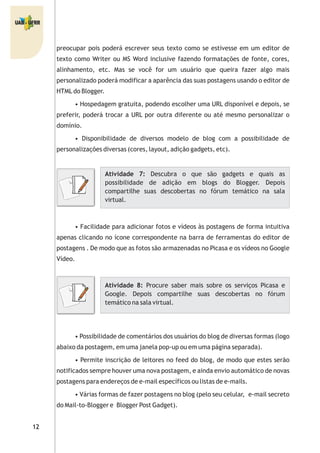 preocupar pois poderá escrever seus texto como se estivesse em um editor de
texto como Writer ou MS Word inclusive fazendo formatações de fonte, cores,
alinhamento, etc. Mas se você for um usuário que queira fazer algo mais
personalizado poderá modificar a aparência das suas postagens usando o editor de
HTMLdo Blogger.
• Hospedagem gratuita, podendo escolher uma URL disponível e depois, se
preferir, poderá trocar a URL por outra diferente ou até mesmo personalizar o
domínio.
• Disponibilidade de diversos modelo de blog com a possibilidade de
personalizações diversas (cores, layout, adição gadgets, etc).
• Facilidade para adicionar fotos e vídeos às postagens de forma intuitiva
apenas clicando no ícone correspondente na barra de ferramentas do editor de
postagens . De modo que as fotos são armazenadas no Picasa e os vídeos no Google
Vídeo.
• Possibilidade de comentários dos usuários do blog de diversas formas (logo
abaixo da postagem, em uma janela pop-up ou em uma página separada).
• Permite inscrição de leitores no feed do blog, de modo que estes serão
notificados sempre houver uma nova postagem, e ainda envio automático de novas
postagens para endereços de e-mail específicos ou listas de e-mails.
• Várias formas de fazer postagens no blog (pelo seu celular, e-mail secreto
do Mail-to-Blogger e Blogger Post Gadget).
Atividade 7: Descubra o que são gadgets e quais as
possibilidade de adição em blogs do Blogger. Depois
compartilhe suas descobertas no fórum temático na sala
virtual.
Atividade 8: Procure saber mais sobre os serviços Picasa e
Google. Depois compartilhe suas descobertas no fórum
temático na sala virtual.
 