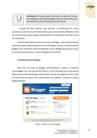 Atividade 9: Procure saber mais sobre as diversas formas
de postagens num blog do Blogger. Depois compartilhe suas
descobertas no fórum temático na sala virtual.
• Criação de blog coletivo, que permite a contribuição de vários
usuários (os autores e os administradores) para um único blog. Podendo ainda
ter total controle sobre o blog transformando-o em privado e restringir quem
irá visualizá-lo.
Existem ainda diversos outros recursos no Blogger, caso você precise de
mais informações sobre qualquer recurso do Blogger, acesse o site deAjuda do
Blogger. Para se inteirar sobre atualizações visite o Blogger Buzz e para testar
os recursos experimentais acesse o Blogger em rascunho.
Criação do blog no Blogger
Para criar um blog no Blogger, primeiramente, acesse o endereço
www.blogger.com. Na tela inicial (Figura 1) será solicitado que você efetua
login com sua Conta do Google (como Gmail, Grupos do Google ou Orkut). Mas
se você ainda não possui uma conta deverá se cadastrar clicando no botão
CRIAR UM BLOG.
Figura 1: Página inicial do Blogger
2 Ajuda do Blogger: help.blogger.com
3 Blogger Buzz: buzz.blogger.com
4 Blogger em rascunho: draft.blogger.com
2 3
4
 