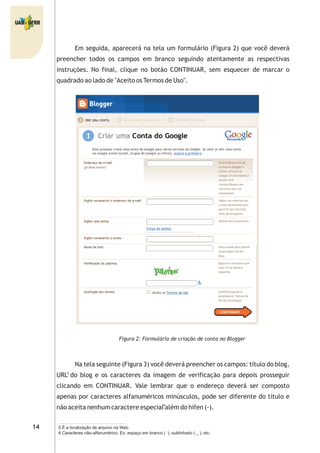 Em seguida, aparecerá na tela um formulário (Figura 2) que você deverá
preencher todos os campos em branco seguindo atentamente as respectivas
instruções. No final, clique no botão CONTINUAR, sem esquecer de marcar o
quadrado ao lado de "Aceito os Termos de Uso".
Figura 2: Formulário de criação de conta no Blogger
Na tela seguinte (Figura 3) você deverá preencher os campos: título do blog,
URL do blog e os caracteres da imagem de verificação para depois prosseguir
clicando em CONTINUAR. Vale lembrar que o endereço deverá ser composto
apenas por caracteres alfanuméricos minúsculos, pode ser diferente do título e
não aceita nenhum caractere especial além do hífen (-).
5 É a localização de arquivo na Web.
5
6
6 Caracteres não-alfanumérico. Ex: espaço em branco ( ), sublinhado ( _ ), etc.
 